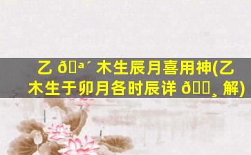 乙 🪴 木生辰月喜用神(乙木生于卯月各时辰详 🌸 解)